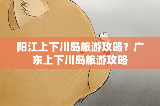 阳江上下川岛旅游攻略？广东上下川岛旅游攻略