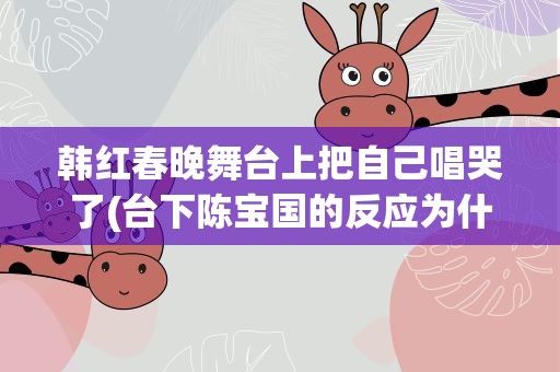 韩红春晚舞台上把自己唱哭了(台下陈宝国的反应为什么亮了)
