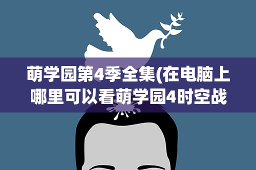 萌学园第4季全集(在电脑上哪里可以看萌学园4时空战役30集)