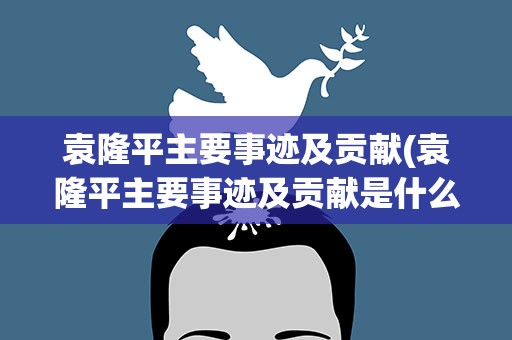 袁隆平主要事迹及贡献(袁隆平主要事迹及贡献是什么)
