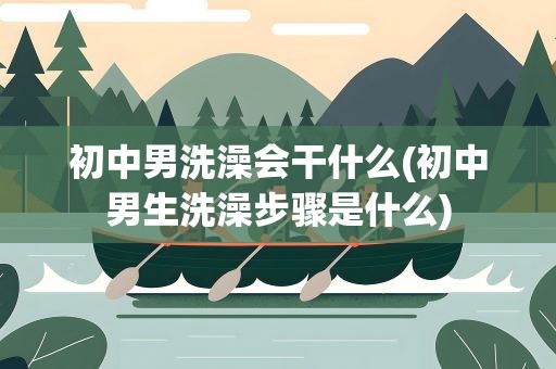初中男洗澡会干什么(初中男生洗澡步骤是什么)