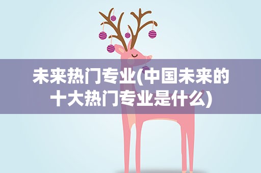 未来热门专业(中国未来的十大热门专业是什么)