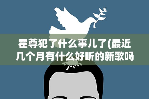 霍尊犯了什么事儿了(最近几个月有什么好听的新歌吗)