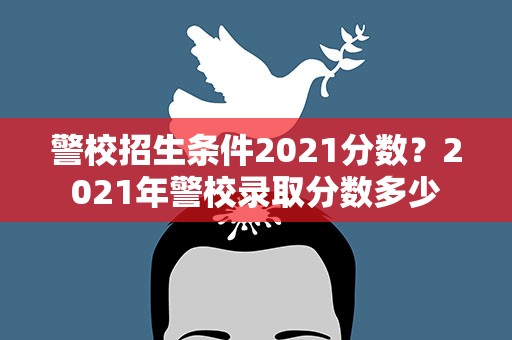 警校招生条件2021分数？2021年警校录取分数多少