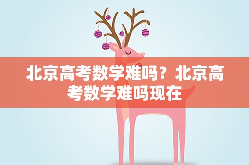 北京高考数学难吗？北京高考数学难吗现在