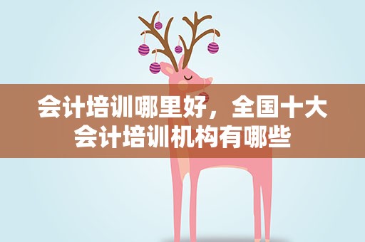 会计培训哪里好，全国十大会计培训机构有哪些