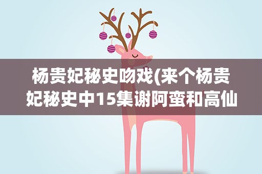 杨贵妃秘史吻戏(来个杨贵妃秘史中15集谢阿蛮和高仙芝完整的吻戏地址)