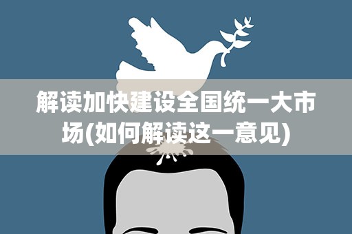 解读加快建设全国统一大市场(如何解读这一意见)