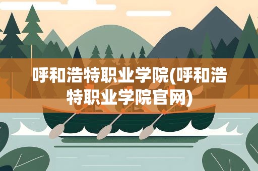 呼和浩特职业学院(呼和浩特职业学院官网)