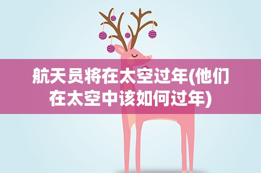 航天员将在太空过年(他们在太空中该如何过年)