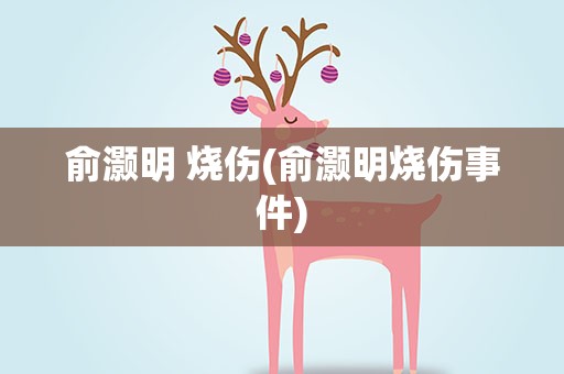 俞灏明 烧伤(俞灏明烧伤事件)