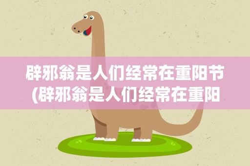 辟邪翁是人们经常在重阳节(辟邪翁是人们经常在重阳节用到的一种植物的别名它是)