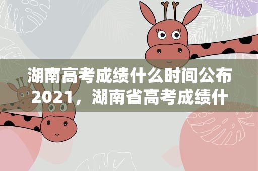 湖南高考成绩什么时间公布2021，湖南省高考成绩什么时候出来24日凌晨可以查到吗