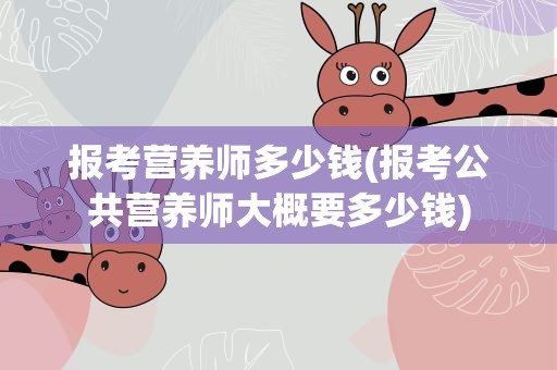 报考营养师多少钱(报考公共营养师大概要多少钱)