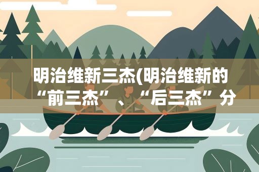 明治维新三杰(明治维新的“前三杰”、“后三杰”分别指)