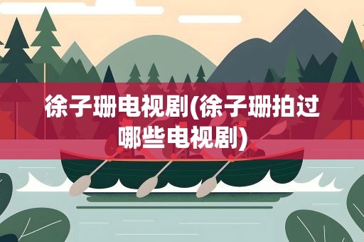 徐子珊电视剧(徐子珊拍过哪些电视剧)