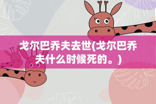 戈尔巴乔夫去世(戈尔巴乔夫什么时候死的。)