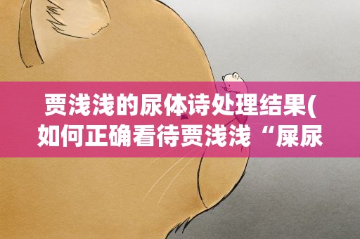 贾浅浅的尿体诗处理结果(如何正确看待贾浅浅“屎尿诗”走红文坛这一现象)