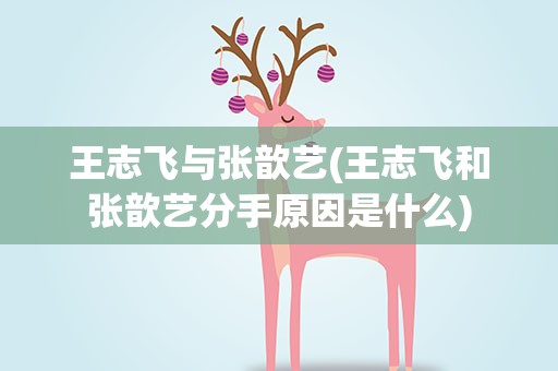 王志飞与张歆艺(王志飞和张歆艺分手原因是什么)