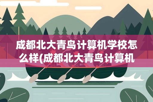 成都北大青鸟计算机学校怎么样(成都北大青鸟计算机学校怎么样啊)