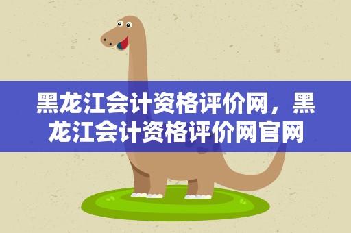 黑龙江会计资格评价网，黑龙江会计资格评价网官网