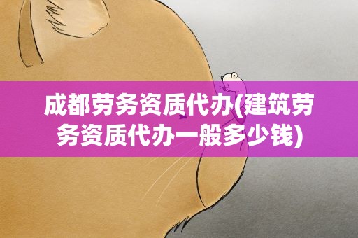 成都劳务资质代办(建筑劳务资质代办一般多少钱)