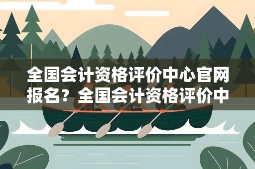 全国会计资格评价中心官网报名？全国会计资格评价中心官网报名查询