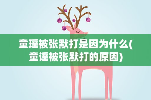 童瑶被张默打是因为什么(童谣被张默打的原因)