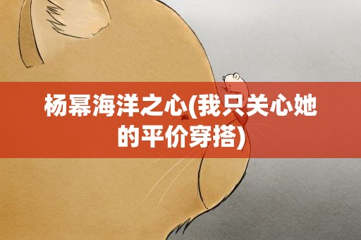 杨幂海洋之心(我只关心她的平价穿搭)