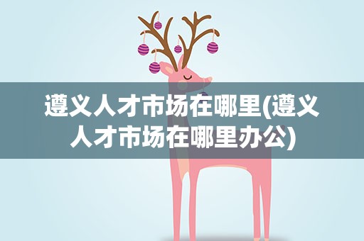 遵义人才市场在哪里(遵义人才市场在哪里办公)