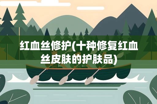 红血丝修护(十种修复红血丝皮肤的护肤品)