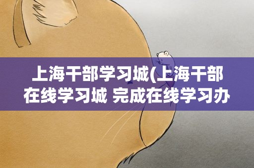 上海干部学习城(上海干部在线学习城 完成在线学习办法)