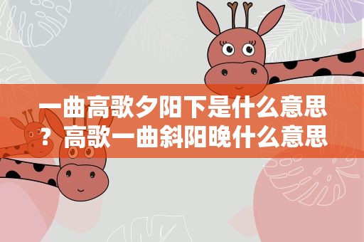 一曲高歌夕阳下是什么意思？高歌一曲斜阳晚什么意思