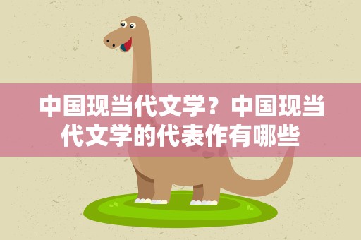 中国现当代文学？中国现当代文学的代表作有哪些