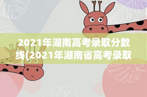 2021年湖南高考录取分数线(2021年湖南省高考录取分数线一览表)