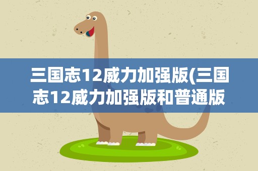 三国志12威力加强版(三国志12威力加强版和普通版有什么区别)