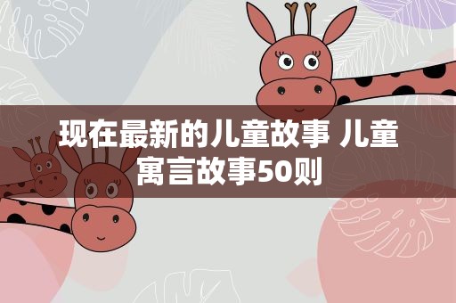 现在最新的儿童故事 儿童寓言故事50则