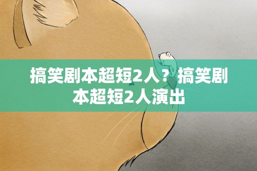 搞笑剧本超短2人？搞笑剧本超短2人演出