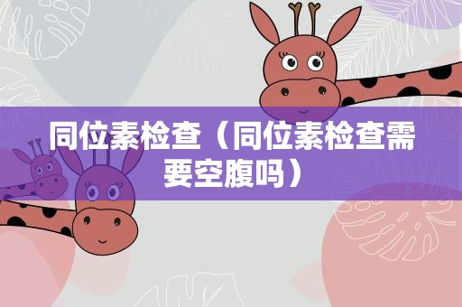同位素检查（同位素检查需要空腹吗）