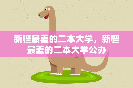 新疆最差的二本大学，新疆最差的二本大学公办