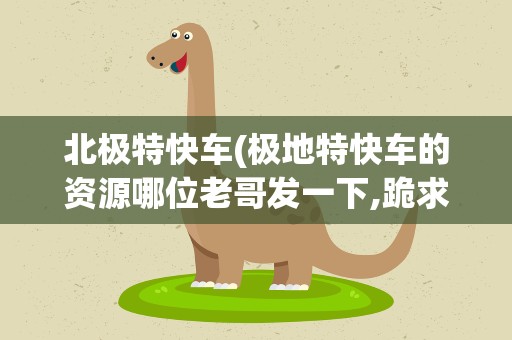 北极特快车(极地特快车的资源哪位老哥发一下,跪求)