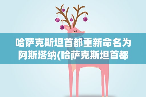 哈萨克斯坦首都重新命名为阿斯塔纳(哈萨克斯坦首都由阿拉木图迁移至阿斯塔纳的原因)
