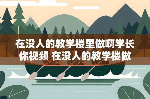 在没人的教学楼里做啊学长你视频 在没人的教学楼做学长好吗