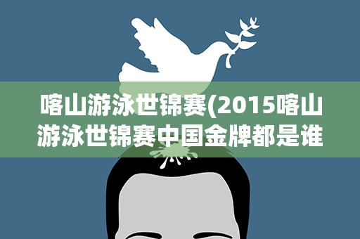 喀山游泳世锦赛(2015喀山游泳世锦赛中国金牌都是谁得的)