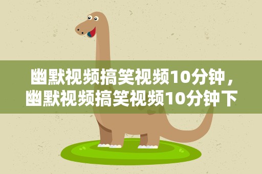 幽默视频搞笑视频10分钟，幽默视频搞笑视频10分钟下载