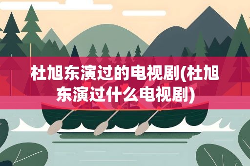 杜旭东演过的电视剧(杜旭东演过什么电视剧)