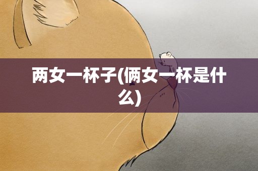 两女一杯子(俩女一杯是什么)