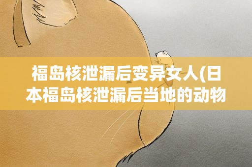 福岛核泄漏后变异女人(日本福岛核泄漏后当地的动物变异成了什么样子)