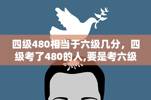 四级480相当于六级几分，四级考了480的人,要是考六级,大概能考多少分