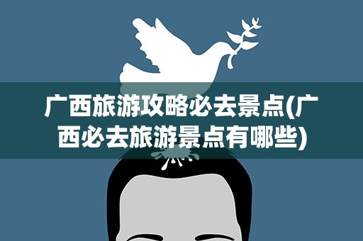 广西旅游攻略必去景点(广西必去旅游景点有哪些)